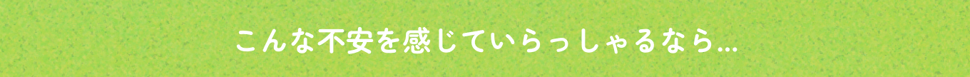 こんな不安を感じていらっしゃるなら...