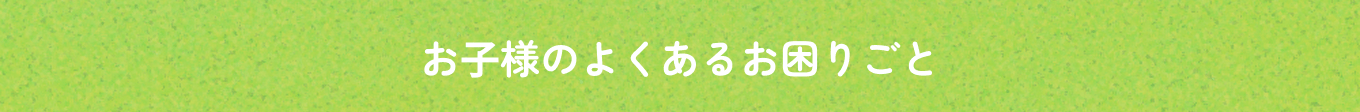 お子様のよくあるお困りごと